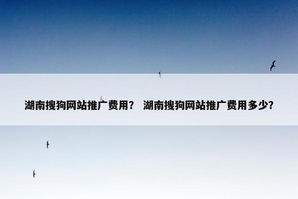 湖南搜狗网站推广费用？ 湖南搜狗网站推广费用多少？