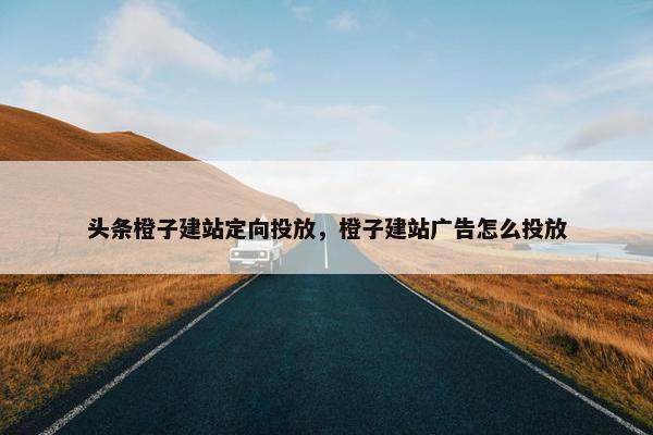 头条橙子建站定向投放，橙子建站广告怎么投放