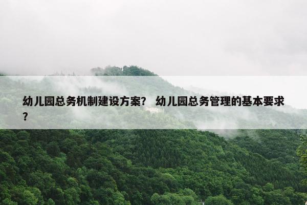 幼儿园总务机制建设方案？ 幼儿园总务管理的基本要求？