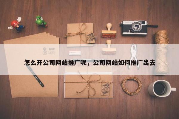 怎么开公司网站推广呢，公司网站如何推广出去