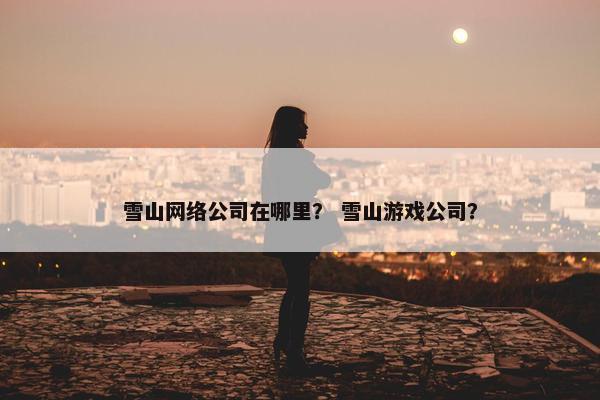 雪山网络公司在哪里？ 雪山游戏公司？