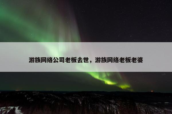 游族网络公司老板去世，游族网络老板老婆