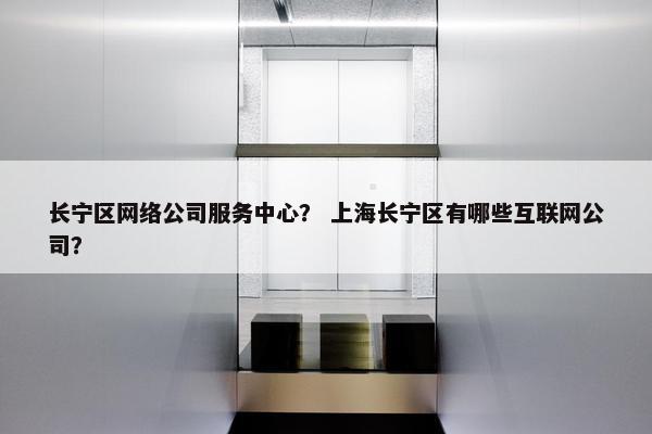 长宁区网络公司服务中心？ 上海长宁区有哪些互联网公司？