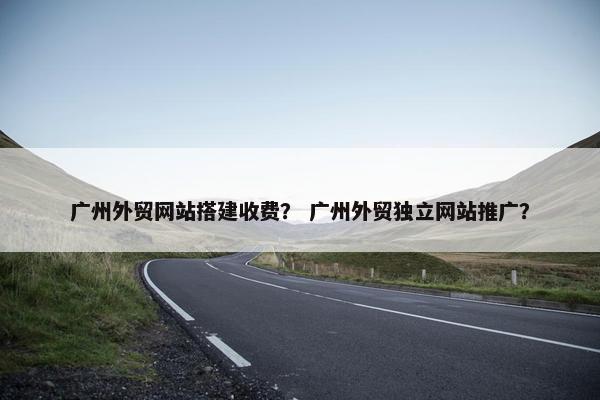 广州外贸网站搭建收费？ 广州外贸独立网站推广？