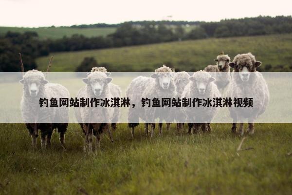 钓鱼网站制作冰淇淋，钓鱼网站制作冰淇淋视频