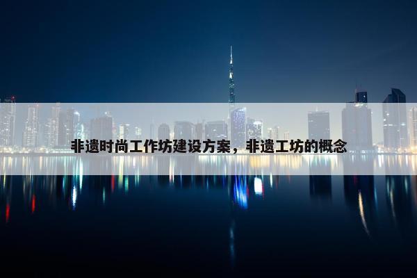 非遗时尚工作坊建设方案，非遗工坊的概念