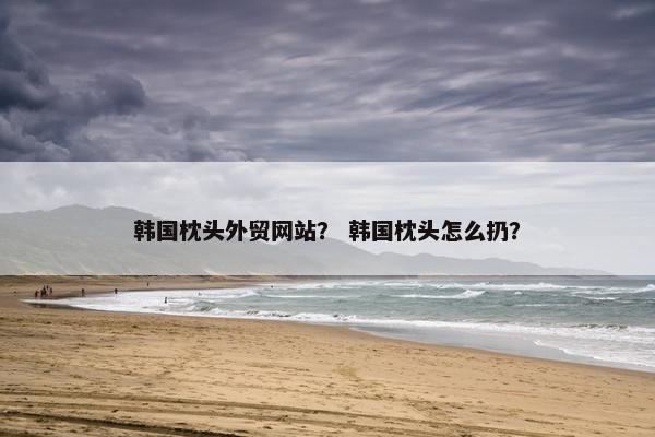 韩国枕头外贸网站？ 韩国枕头怎么扔？