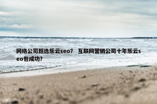 网络公司甄选乐云seo？ 互联网营销公司十年乐云seo包成功？