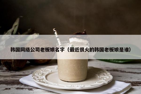 韩国网络公司老板娘名字（最近很火的韩国老板娘是谁）