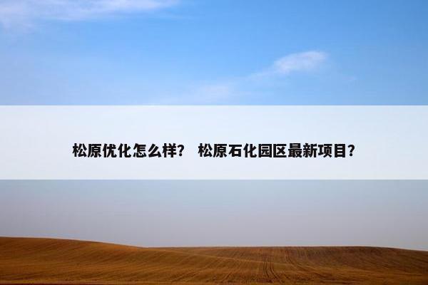 松原优化怎么样？ 松原石化园区最新项目？