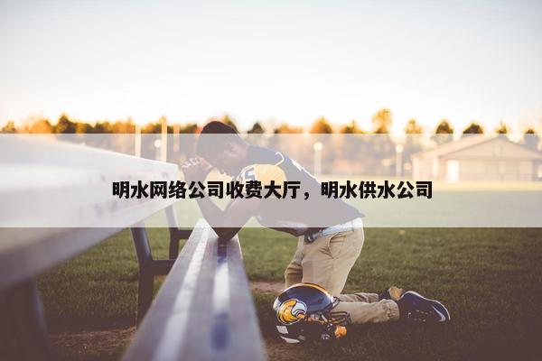明水网络公司收费大厅，明水供水公司