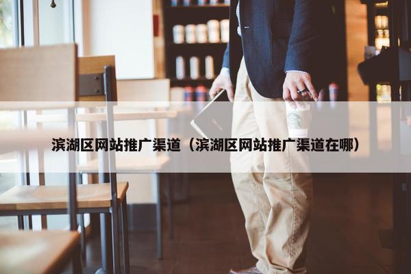 滨湖区网站推广渠道（滨湖区网站推广渠道在哪）