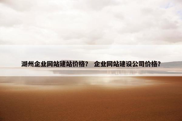 湖州企业网站建站价格？ 企业网站建设公司价格？