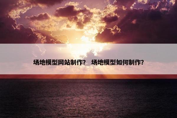 场地模型网站制作？ 场地模型如何制作？