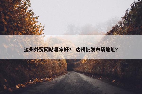 达州外贸网站哪家好？ 达州批发市场地址？