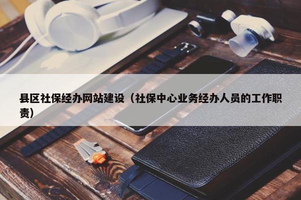 县区社保经办网站建设（社保中心业务经办人员的工作职责）