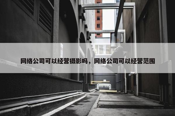 网络公司可以经营摄影吗，网络公司可以经营范围