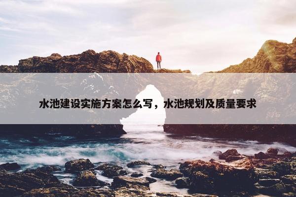 水池建设实施方案怎么写，水池规划及质量要求