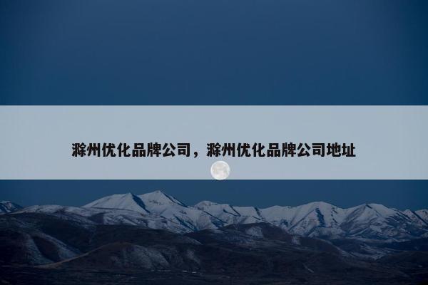 滁州优化品牌公司，滁州优化品牌公司地址