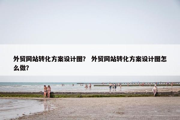 外贸网站转化方案设计图？ 外贸网站转化方案设计图怎么做？