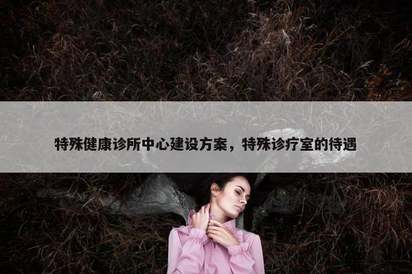 特殊健康诊所中心建设方案，特殊诊疗室的待遇