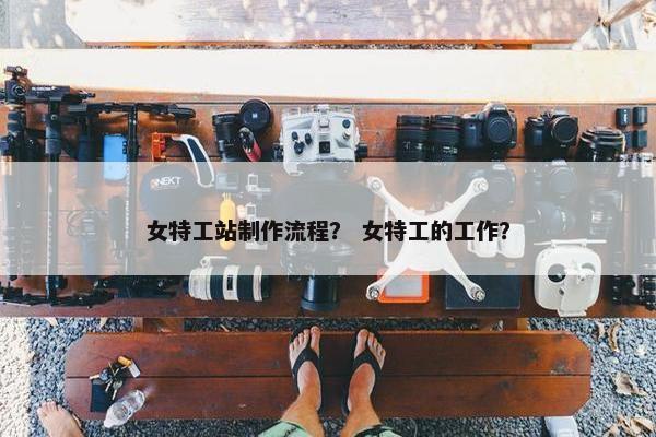 女特工站制作流程？ 女特工的工作？