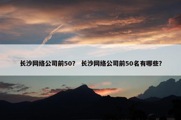 长沙网络公司前50？ 长沙网络公司前50名有哪些？