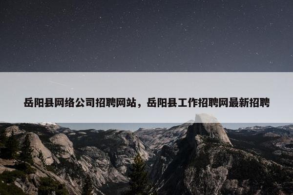 岳阳县网络公司招聘网站，岳阳县工作招聘网最新招聘