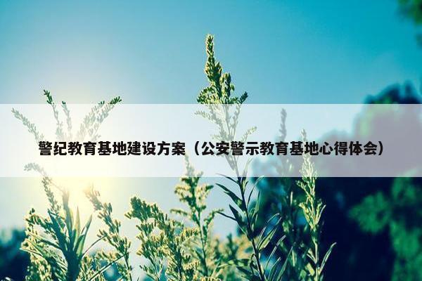 警纪教育基地建设方案（公安警示教育基地心得体会）