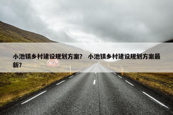 小池镇乡村建设规划方案？ 小池镇乡村建设规划方案最新？