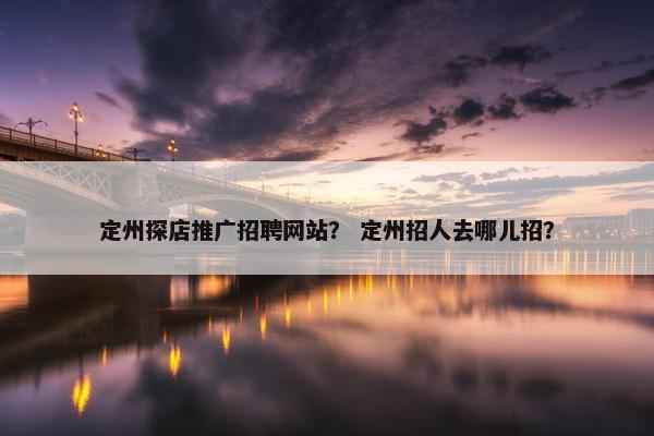 定州探店推广招聘网站？ 定州招人去哪儿招？
