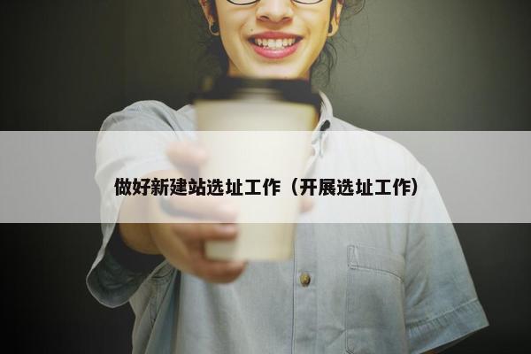 做好新建站选址工作（开展选址工作）