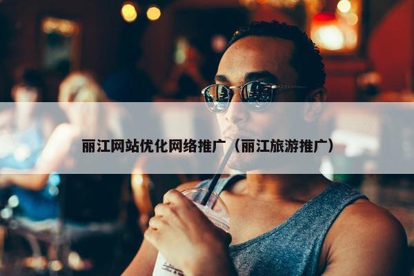 丽江网站优化网络推广（丽江旅游推广）