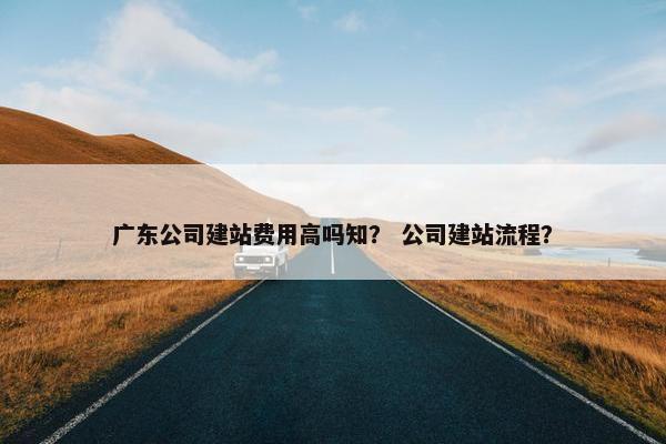 广东公司建站费用高吗知？ 公司建站流程？