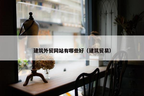建筑外贸网站有哪些好（建筑贸易）