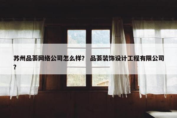 苏州品荟网络公司怎么样？ 品荟装饰设计工程有限公司？