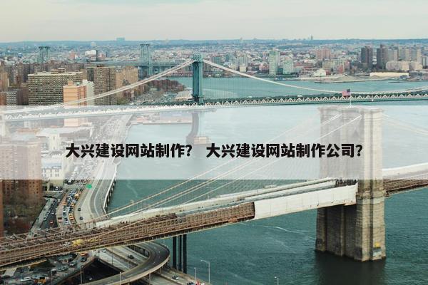 大兴建设网站制作？ 大兴建设网站制作公司？