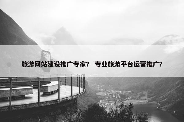 旅游网站建设推广专家？ 专业旅游平台运营推广？
