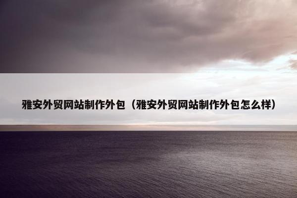 雅安外贸网站制作外包（雅安外贸网站制作外包怎么样）