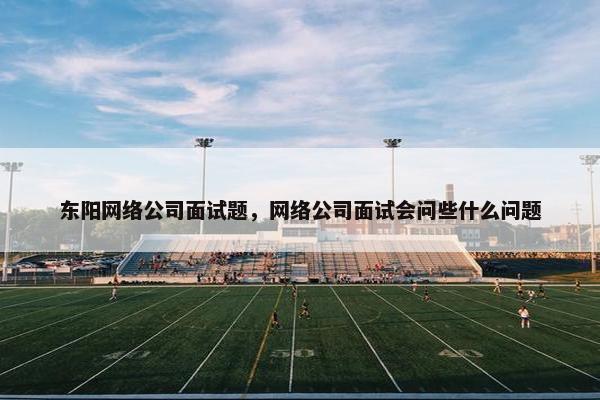 东阳网络公司面试题，网络公司面试会问些什么问题