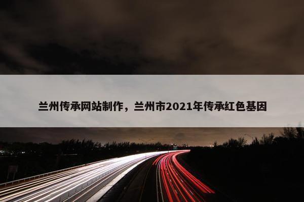 兰州传承网站制作，兰州市2021年传承红色基因