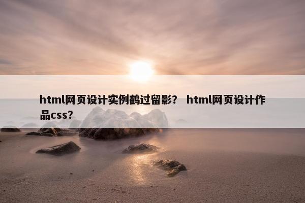 html网页设计实例鹤过留影？ html网页设计作品css？