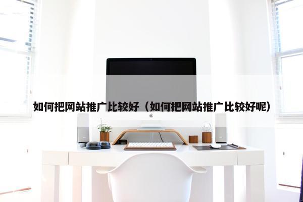 如何把网站推广比较好（如何把网站推广比较好呢）