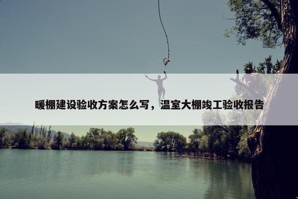 暖棚建设验收方案怎么写，温室大棚竣工验收报告