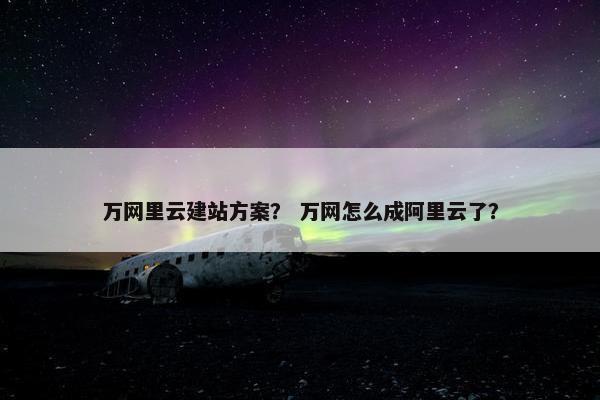 万网里云建站方案？ 万网怎么成阿里云了？