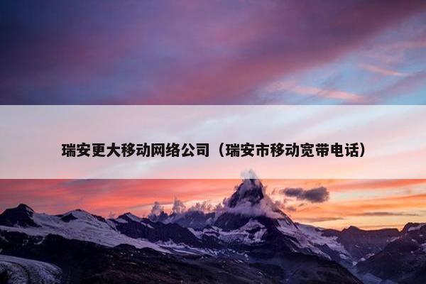 瑞安更大移动网络公司（瑞安市移动宽带电话）