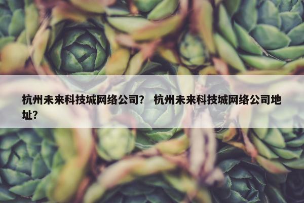 杭州未来科技城网络公司？ 杭州未来科技城网络公司地址？