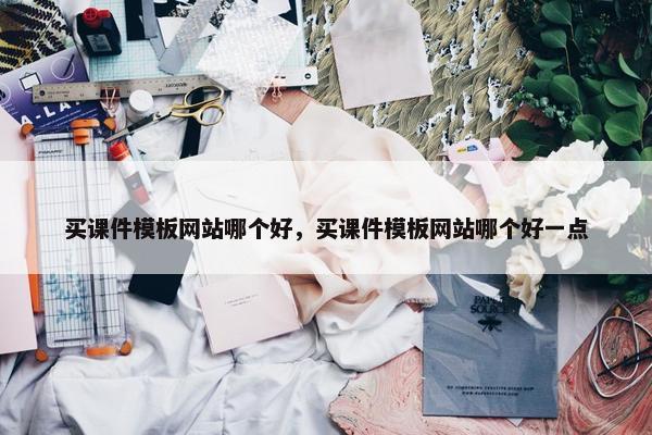买课件模板网站哪个好，买课件模板网站哪个好一点