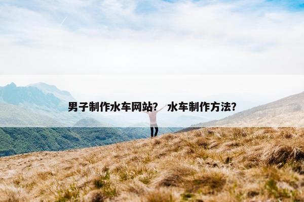 男子制作水车网站？ 水车制作方法？