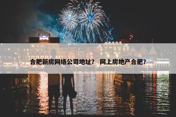合肥新房网络公司地址？ 网上房地产合肥？